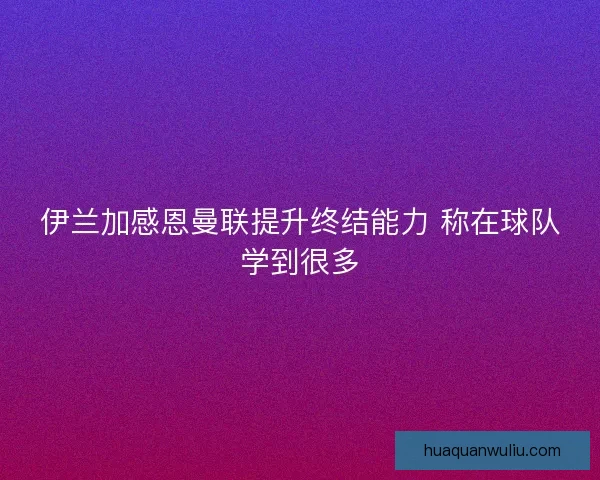伊兰加感恩曼联提升终结能力 称在球队学到很多