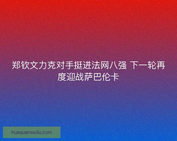 郑钦文力克对手挺进法网八强 下一轮再度迎战萨巴伦卡 郑钦文力克对手挺进法网八强 下一轮再度迎战萨巴伦卡