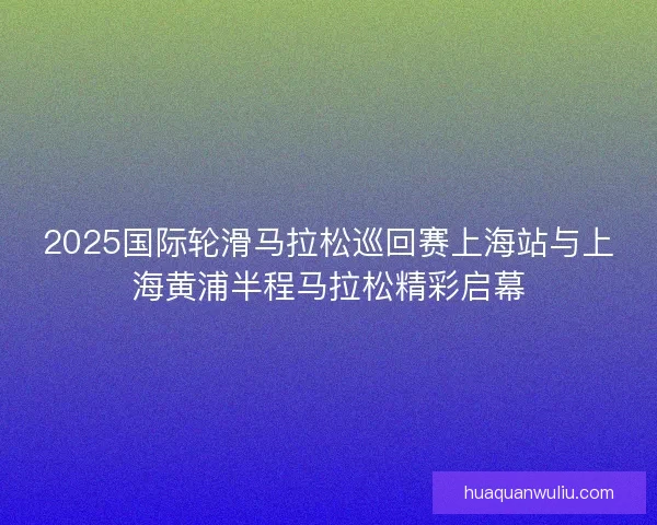 2025国际轮滑马拉松巡回赛上海站与上海黄浦半程马拉松精彩启幕