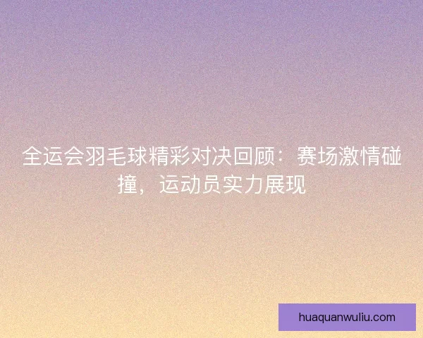 全运会羽毛球精彩对决回顾：赛场激情碰撞，运动员实力展现