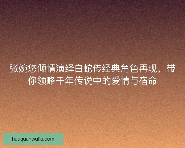 张婉悠倾情演绎白蛇传经典角色再现，带你领略千年传说中的爱情与宿命