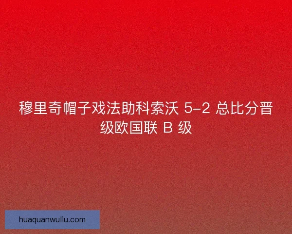 穆里奇帽子戏法助科索沃 5-2 总比分晋级欧国联 B 级 穆里奇帽子戏法助科索沃 5-2 总比分晋级欧国联 B 级