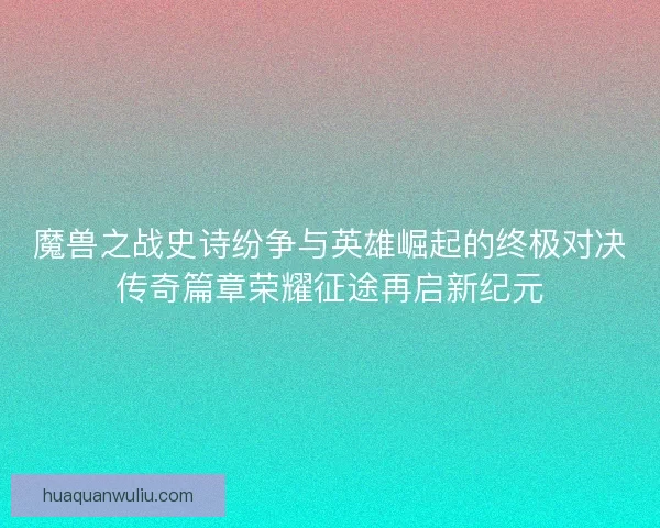 魔兽之战史诗纷争与英雄崛起的终极对决传奇篇章荣耀征途再启新纪元