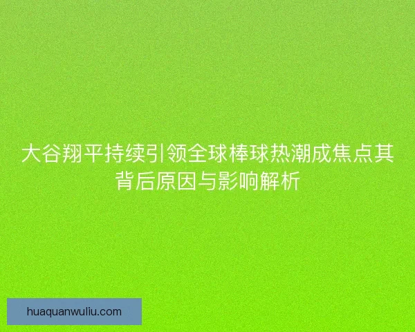 大谷翔平持续引领全球棒球热潮成焦点其背后原因与影响解析