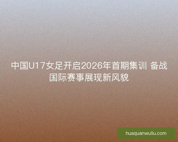 中国U17女足开启2026年首期集训 备战国际赛事展现新风貌