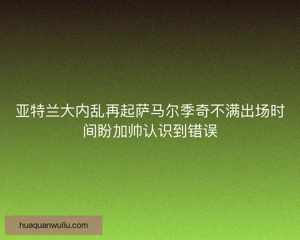 亚特兰大内乱再起萨马尔季奇不满出场时间盼加帅认识到错误