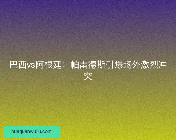 巴西vs阿根廷：帕雷德斯引爆场外激烈冲突