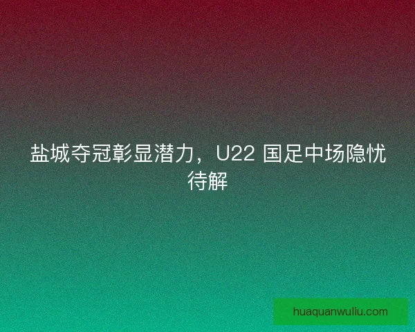 盐城夺冠彰显潜力，U22 国足中场隐忧待解