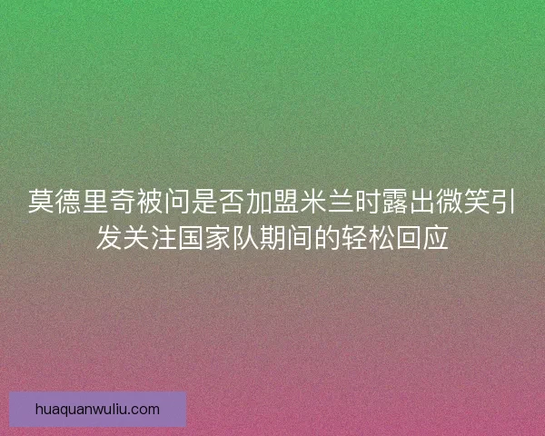 莫德里奇被问是否加盟米兰时露出微笑引发关注国家队期间的轻松回应 莫德里奇被问是否加盟米兰时露出微笑引发关注国家队期间的轻松回应