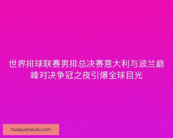 世界排球联赛男排总决赛意大利与波兰巅峰对决争冠之夜引爆全球目光