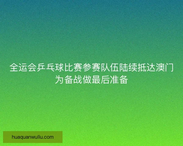 全运会乒乓球比赛参赛队伍陆续抵达澳门为备战做最后准备
