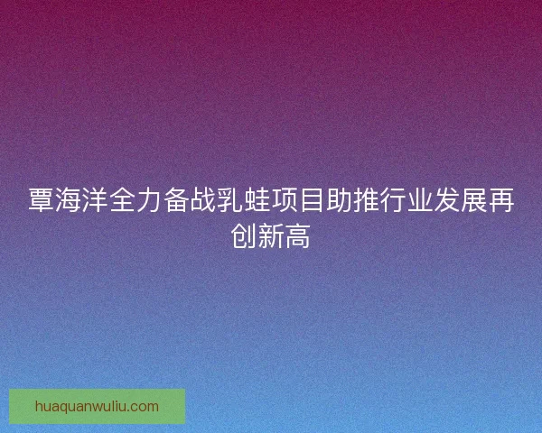覃海洋全力备战乳蛙项目助推行业发展再创新高