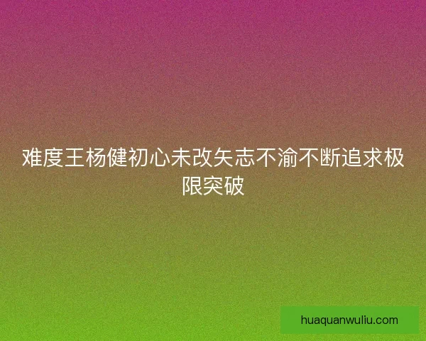 难度王杨健初心未改矢志不渝不断追求极限突破