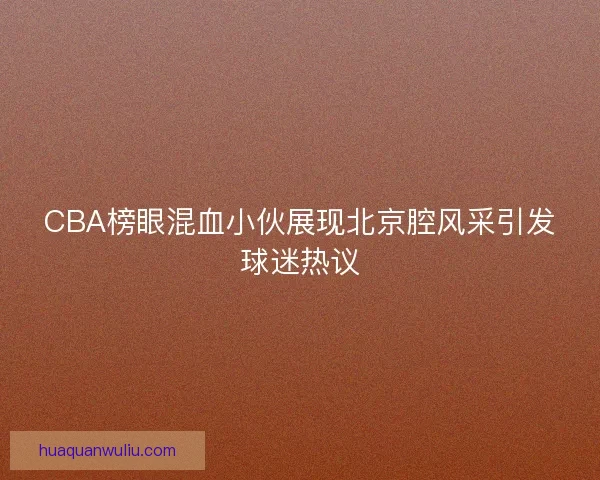 CBA榜眼混血小伙展现北京腔风采引发球迷热议