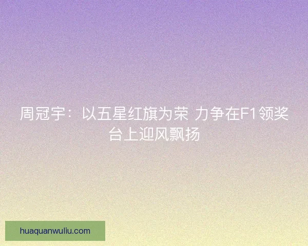 周冠宇：以五星红旗为荣 力争在F1领奖台上迎风飘扬