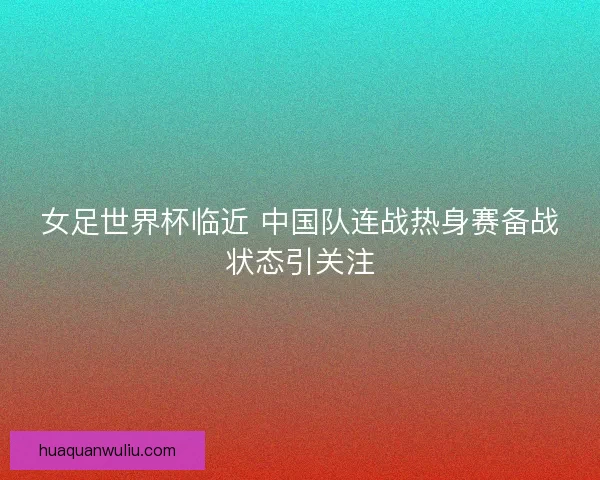 女足世界杯临近 中国队连战热身赛备战状态引关注 女足世界杯临近 中国队连战热身赛备战状态引关注