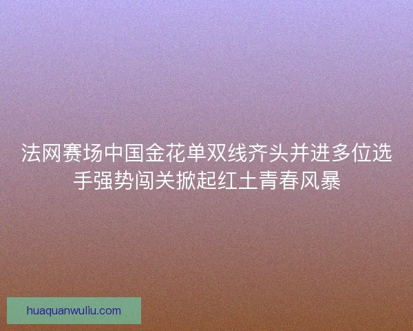 法网赛场中国金花单双线齐头并进多位选手强势闯关掀起红土青春风暴