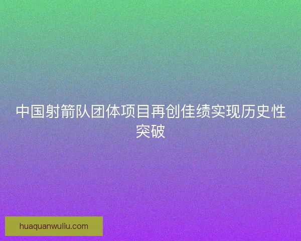 中国射箭队团体项目再创佳绩实现历史性突破