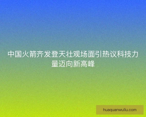 中国火箭齐发登天壮观场面引热议科技力量迈向新高峰