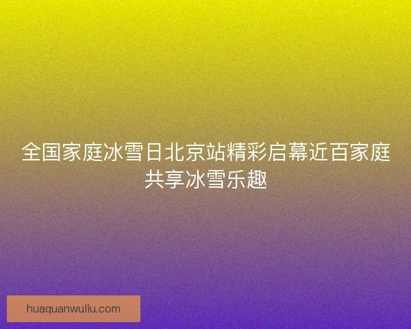 全国家庭冰雪日北京站精彩启幕近百家庭共享冰雪乐趣