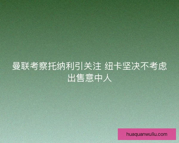 曼联考察托纳利引关注 纽卡坚决不考虑出售意中人 曼联考察托纳利引关注 纽卡坚决不考虑出售意中人
