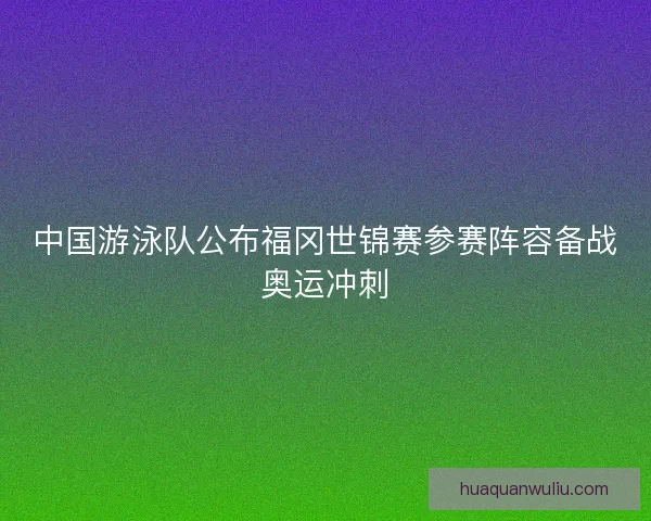 中国游泳队公布福冈世锦赛参赛阵容备战奥运冲刺