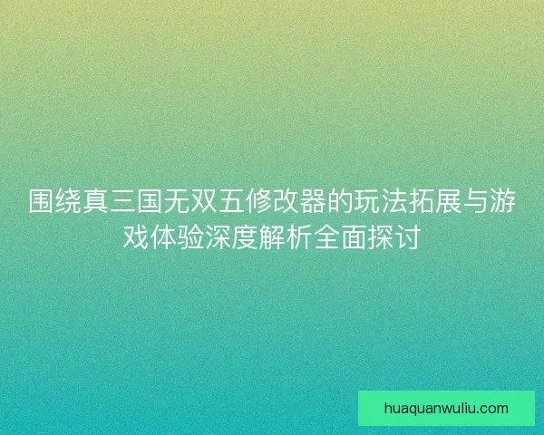 围绕真三国无双五修改器的玩法拓展与游戏体验深度解析全面探讨