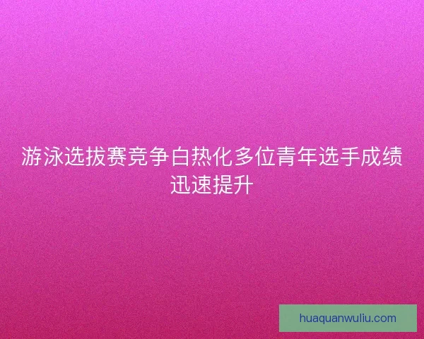 游泳选拔赛竞争白热化多位青年选手成绩迅速提升