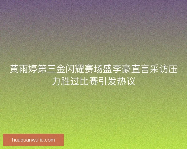 黄雨婷第三金闪耀赛场盛李豪直言采访压力胜过比赛引发热议 黄雨婷第三金闪耀赛场盛李豪直言采访压力胜过比赛引发热议