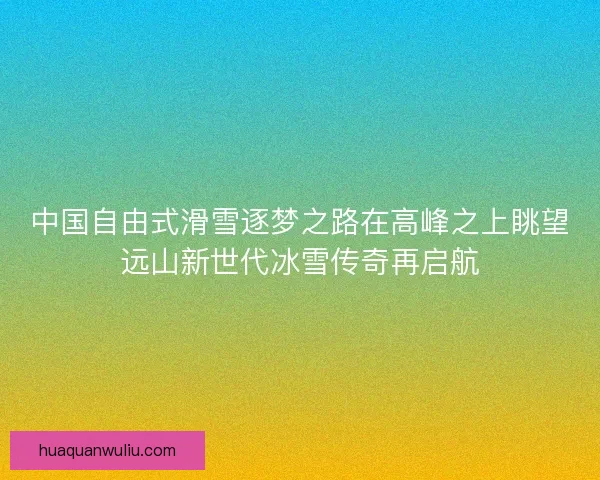 中国自由式滑雪逐梦之路在高峰之上眺望远山新世代冰雪传奇再启航 中国自由式滑雪逐梦之路在高峰之上眺望远山新世代冰雪传奇再启航